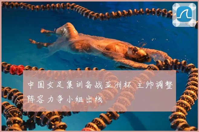 中国女足集训备战亚洲杯 主帅调整阵容力争小组出线