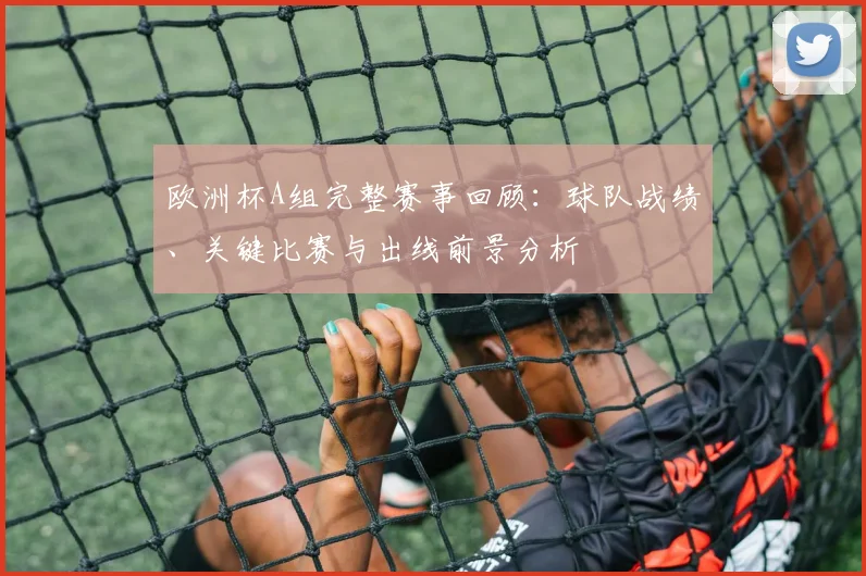 欧洲杯A组完整赛事回顾：球队战绩、关键比赛与出线前景分析