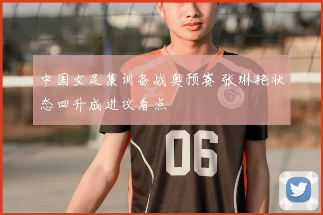 中国女足集训备战奥预赛 张琳艳状态回升成进攻看点