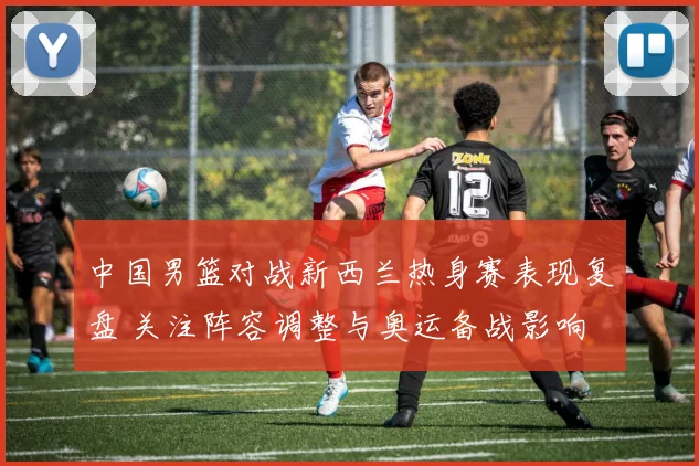 中国男篮对战新西兰热身赛表现复盘 关注阵容调整与奥运备战影响