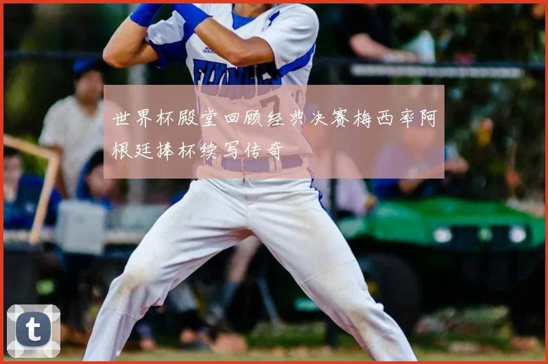 世界杯殿堂回顾经典决赛梅西率阿根廷捧杯续写传奇