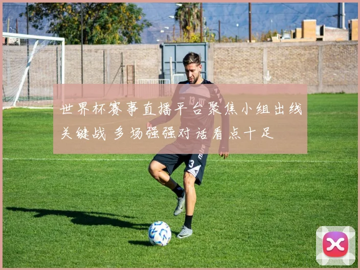 世界杯赛事直播平台聚焦小组出线关键战 多场强强对话看点十足