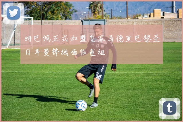 姆巴佩正式加盟皇家马德里巴黎圣日耳曼锋线面临重组