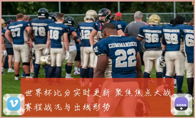世界杯比分实时更新 聚焦焦点大战赛程战况与出线形势