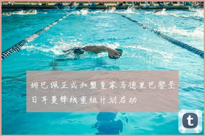 姆巴佩正式加盟皇家马德里巴黎圣日耳曼锋线重组计划启动