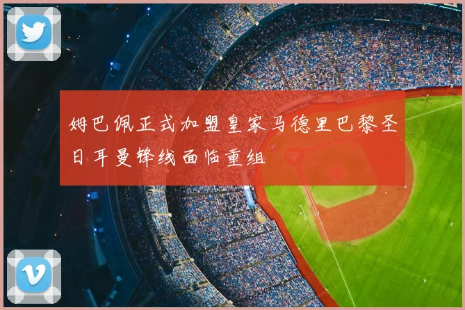 姆巴佩正式加盟皇家马德里巴黎圣日耳曼锋线面临重组