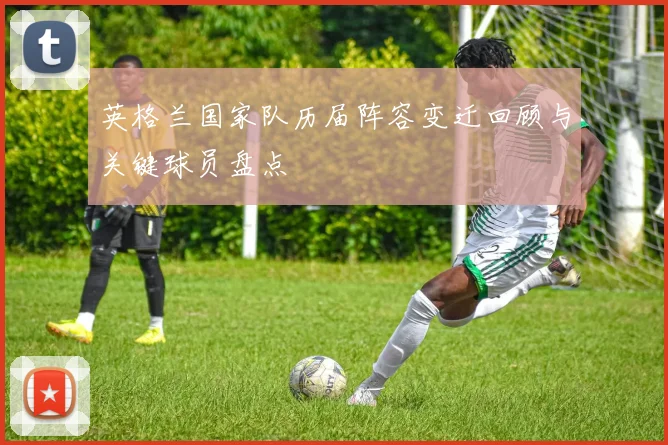 英格兰国家队历届阵容变迁回顾与关键球员盘点