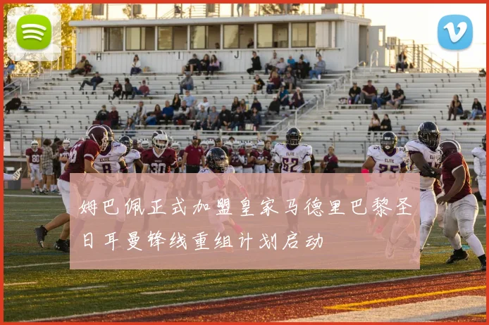 姆巴佩正式加盟皇家马德里巴黎圣日耳曼锋线重组计划启动