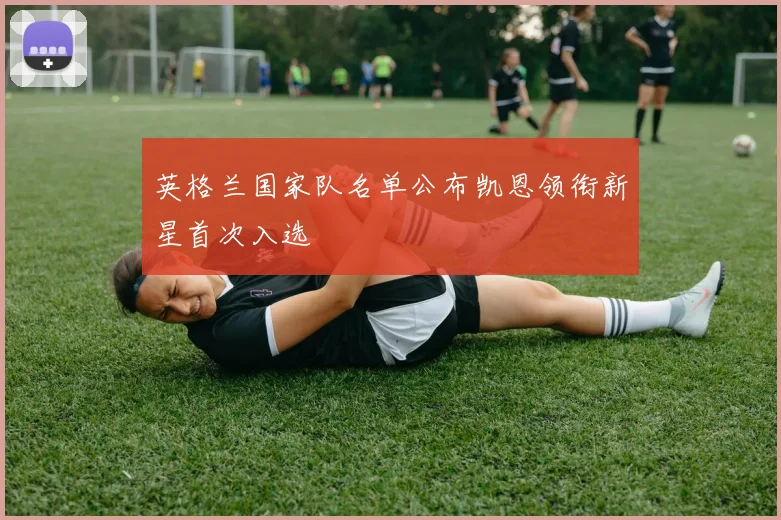 英格兰国家队名单公布凯恩领衔新星首次入选