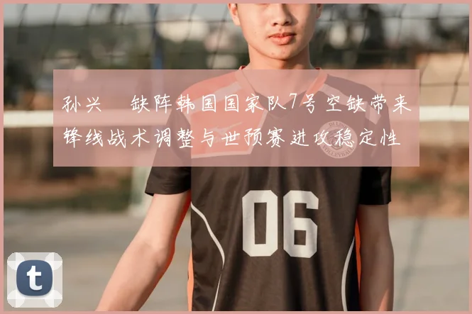 孙兴慜缺阵韩国国家队7号空缺带来锋线战术调整与世预赛进攻稳定性考验