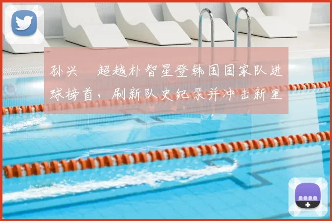 孙兴慜超越朴智星登韩国国家队进球榜首，刷新队史纪录并冲击新里程碑