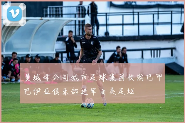 曼城母公司城市足球集团收购巴甲巴伊亚俱乐部进军南美足坛