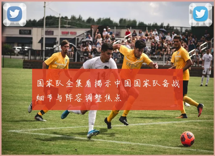 国家队全集看揭示中国国家队备战细节与阵容调整焦点