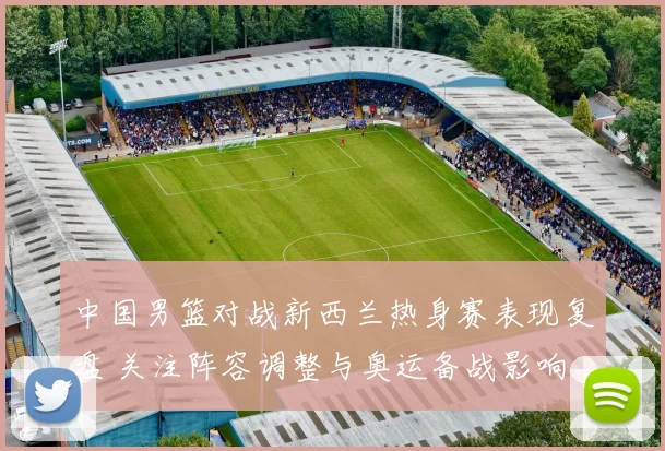 中国男篮对战新西兰热身赛表现复盘 关注阵容调整与奥运备战影响