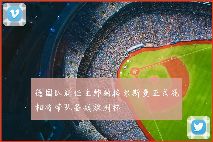 德国队新任主帅纳格尔斯曼正式亮相将带队备战欧洲杯