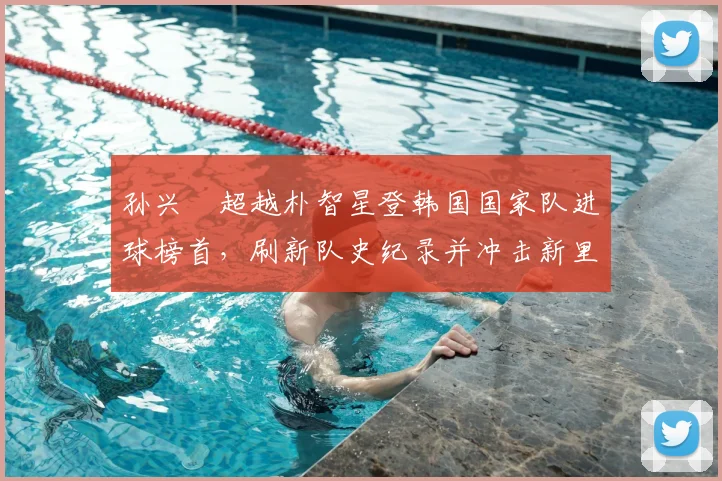 孙兴慜超越朴智星登韩国国家队进球榜首,刷新队史纪录并冲击新里程碑