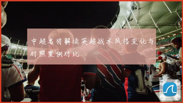 中超名将解读英超战术风格变化与对照案例对比