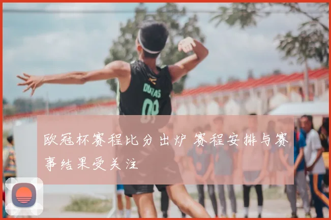 欧冠杯赛程比分出炉 赛程安排与赛事结果受关注