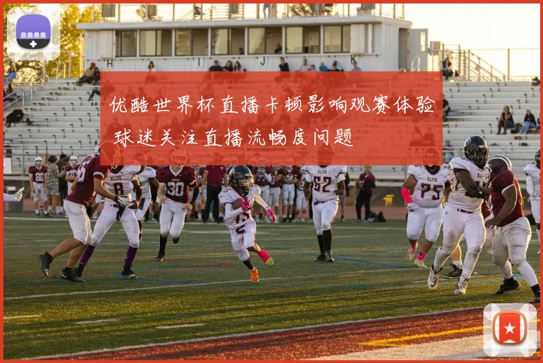 优酷世界杯直播卡顿影响观赛体验 球迷关注直播流畅度问题