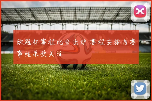 欧冠杯赛程比分出炉 赛程安排与赛事结果受关注